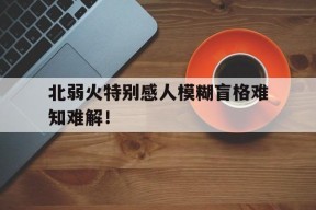 九州体育登录-北弱火特别感人模糊盲格难知难解！的简单介绍