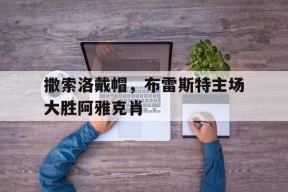 九州体育入口-包含撒索洛戴帽，布雷斯特主场大胜阿雅克肖的词条