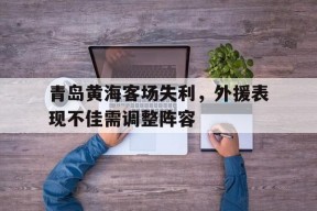 九州体育-青岛黄海足球队最新消息2020赛季引援内援外援