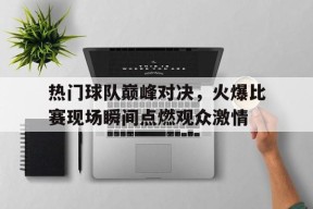 九州体育入口-包含热门球队巅峰对决，火爆比赛现场瞬间点燃观众激情的词条