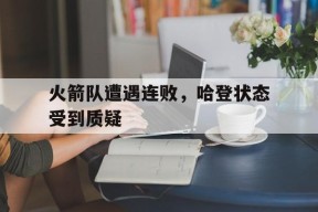 九州体育官网-火箭队遭遇连败,哈登状态受到质疑了吗