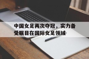 九州体育官网-关于中国女足再次夺冠，实力备受瞩目在国际女足领域的信息