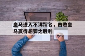 九州体育平台-皇马进入不详踪名，击败皇马赢得想要之胜利