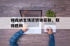 九州体育入口-阿森纳主场逆转谢菲联，取得胜利