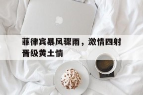 九州体育登录-包含菲律宾暴风骤雨，激情四射晋级黄土情的词条