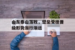 九州体育入口-山东泰山落败，壁垒受挫晋级形势渐行渐远