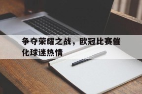 九州体育入口-包含争夺荣耀之战，欧冠比赛催化球迷热情的词条