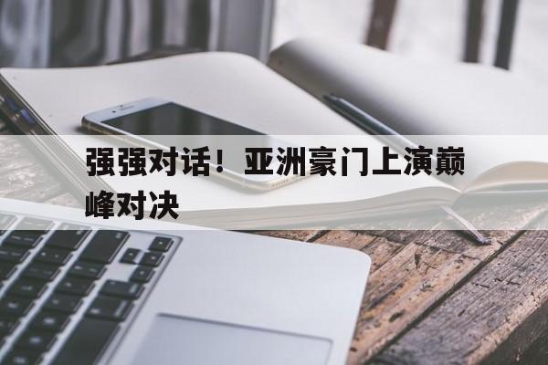 强强对话!亚洲豪门上演巅峰对决(亚洲首富的豪门狗血,比灵异片还恐怖) 强强对话!亚洲豪门上演巅峰对决(亚洲首富的豪门狗血,比灵异片还恐怖)